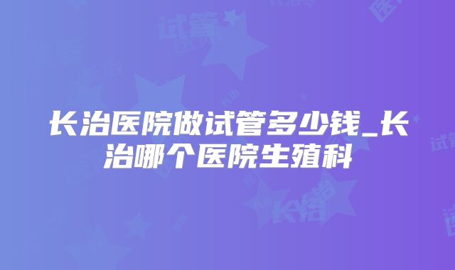 长治医院做试管多少钱_长治哪个医院生殖科