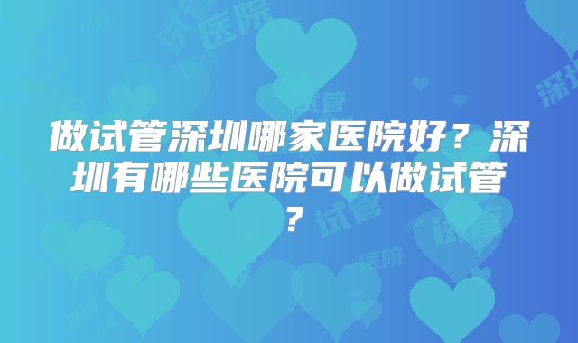 做试管深圳哪家医院好?深圳有哪些医院可以做试管?