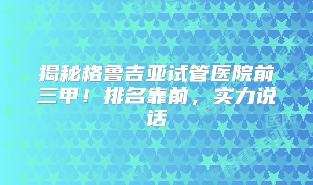 揭秘格鲁吉亚试管医院前三甲！排名靠前，实力说话