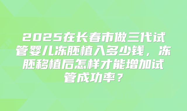 2025在长春市做三代试管婴儿冻胚植入多少钱,冻胚移植后怎样才能增加试管成功率?