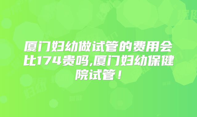 厦门妇幼做试管的费用会比174贵吗,厦门妇幼保健院试管!