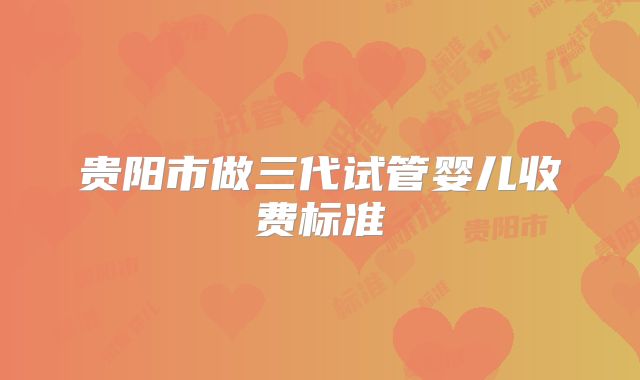 贵阳市做三代试管婴儿收费标准