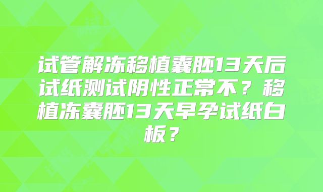 试管解冻移植囊胚13天后试纸测试阴性正常不?移植冻囊胚13天早孕试纸白板?