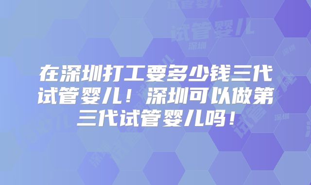 在深圳打工要多少钱三代试管婴儿!深圳可以做第三代试管婴儿吗!