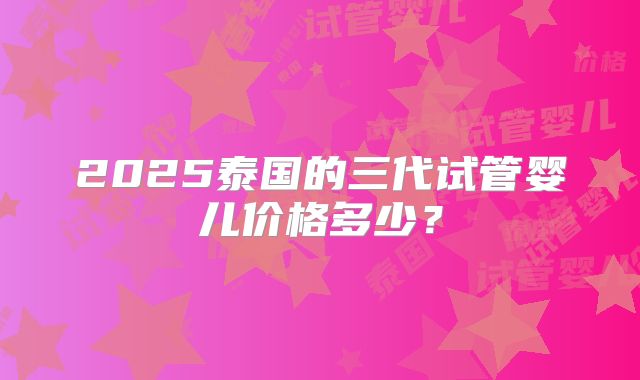 2025泰国的三代试管婴儿价格多少?