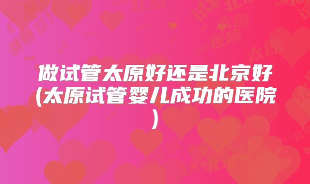 做试管太原好还是北京好(太原试管婴儿成功的医院)