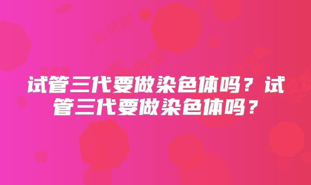 试管三代要做染色体吗?试管三代要做染色体吗?
