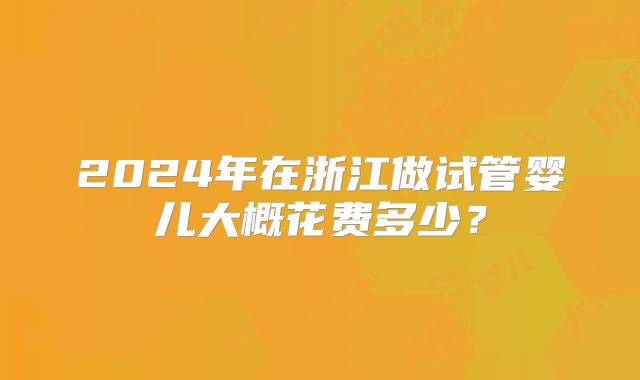 2024年在浙江做试管婴儿大概花费多少?