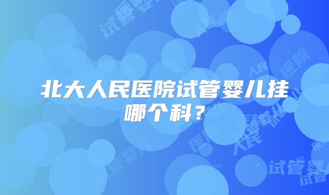 北大人民医院试管婴儿挂哪个科？