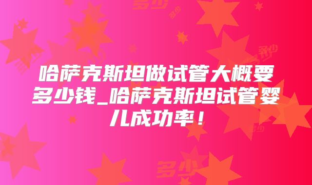 哈萨克斯坦做试管大概要多少钱_哈萨克斯坦试管婴儿成功率！