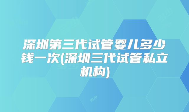 深圳第三代试管婴儿多少钱一次(深圳三代试管私立机构)