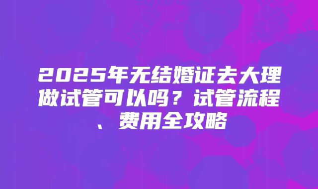 2025年无结婚证去大理做试管可以吗？试管流程、费用全攻略
