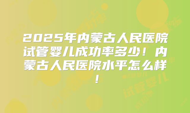 2025年内蒙古人民医院试管婴儿成功率多少！内蒙古人民医院水平怎么样！