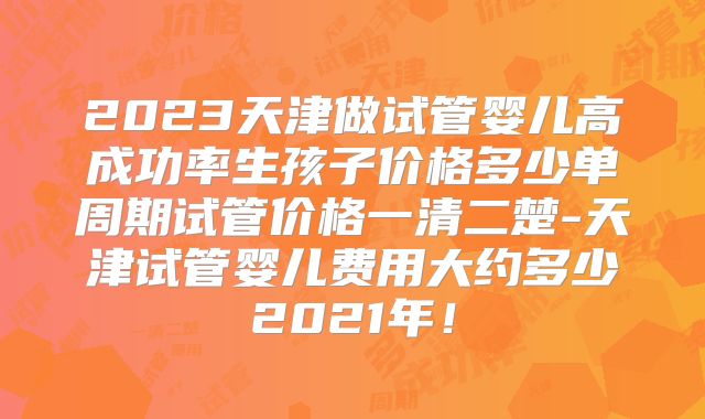 2023天津做试管婴儿高成功率生孩子价格多少单周期试管价格一清二楚-天津试管婴儿费用大约多少2021年!