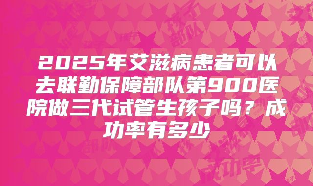 2025年艾滋病患者可以去联勤保障部队第900医院做三代试管生孩子吗？成功率有多少