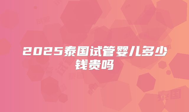 2025泰国试管婴儿多少钱贵吗