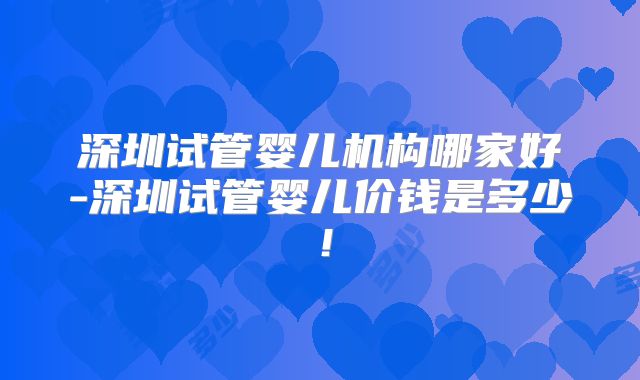 深圳试管婴儿机构哪家好-深圳试管婴儿价钱是多少！