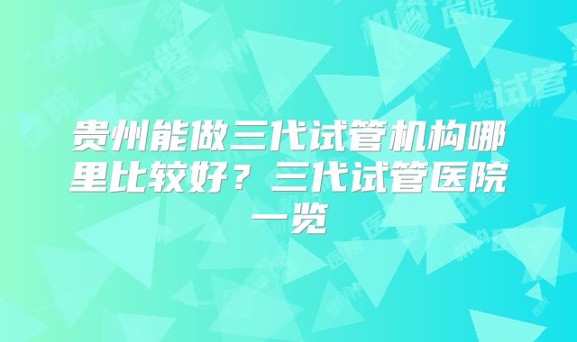 贵州能做三代试管机构哪里比较好？三代试管医院一览