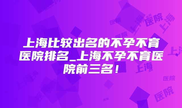 上海比较出名的不孕不育医院排名_上海不孕不育医院前三名！