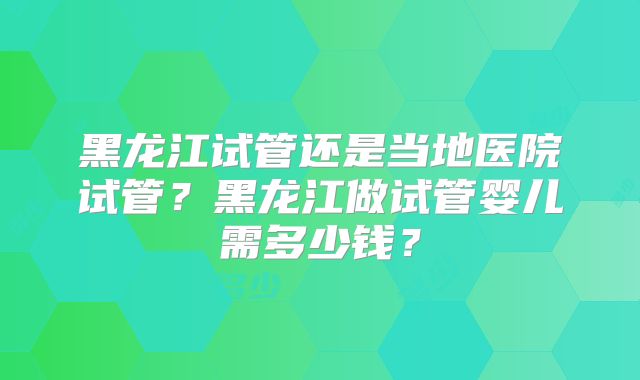 黑龙江试管还是当地医院试管？黑龙江做试管婴儿需多少钱？
