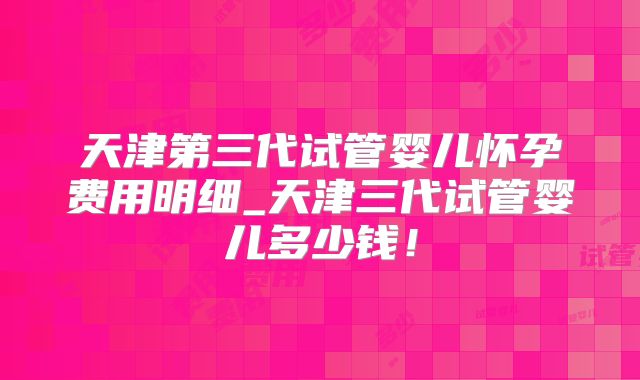 天津第三代试管婴儿怀孕费用明细_天津三代试管婴儿多少钱！