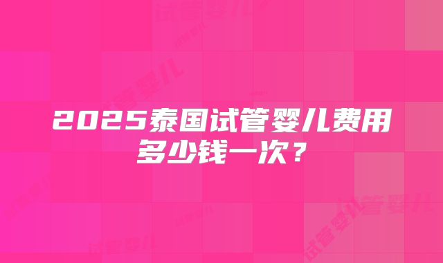 2025泰国试管婴儿费用多少钱一次？