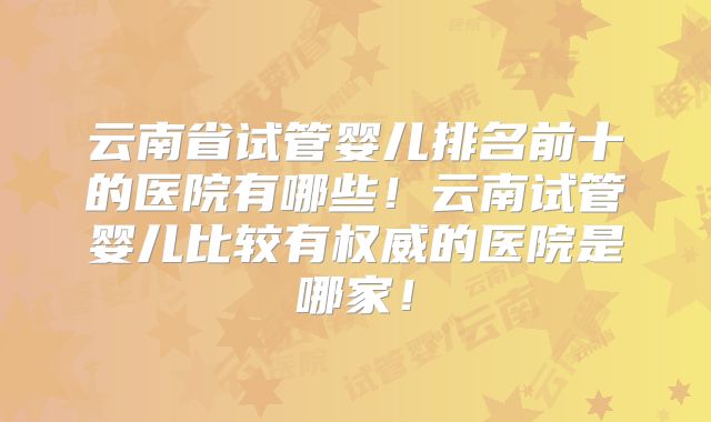 云南省试管婴儿排名前十的医院有哪些!云南试管婴儿比较有权威的医院是哪家!