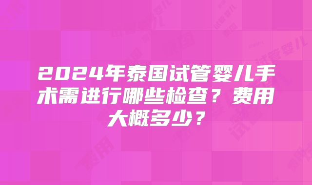 2024年泰国试管婴儿手术需进行哪些检查？费用大概多少？