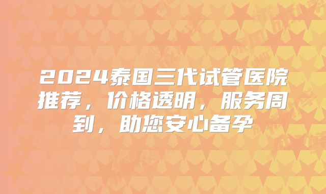 2024泰国三代试管医院推荐，价格透明，服务周到，助您安心备孕