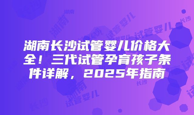 湖南长沙试管婴儿价格大全！三代试管孕育孩子条件详解，2025年指南