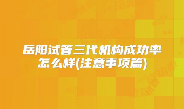 岳阳试管三代机构成功率怎么样(注意事项篇)
