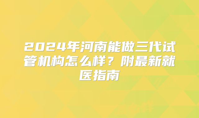 2024年河南能做三代试管机构怎么样？附最新就医指南