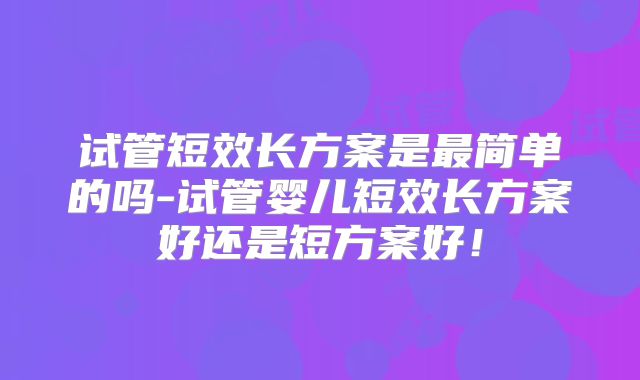 试管短效长方案是最简单的吗-试管婴儿短效长方案好还是短方案好!