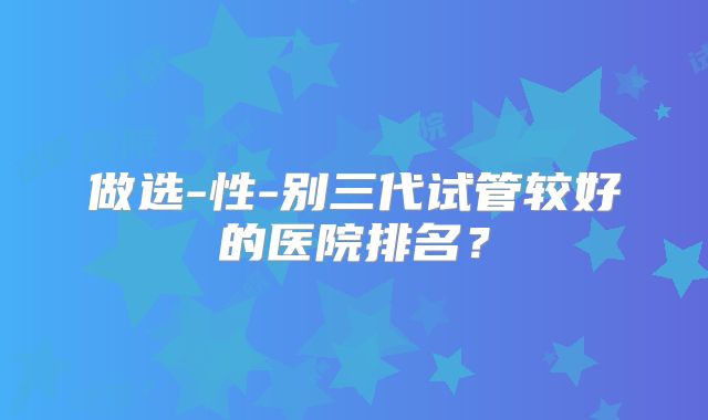 做选-性-别三代试管较好的医院排名？