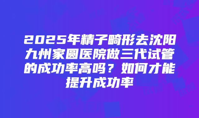 2025年精子畸形去沈阳九州家圆医院做三代试管的成功率高吗？如何才能提升成功率