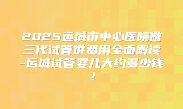 2025运城市中心医院做三代试管供费用全面解读-运城试管婴儿大约多少钱!