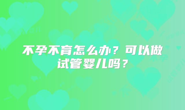 不孕不育怎么办？可以做试管婴儿吗？