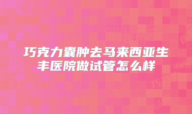 巧克力囊肿去马来西亚生丰医院做试管怎么样