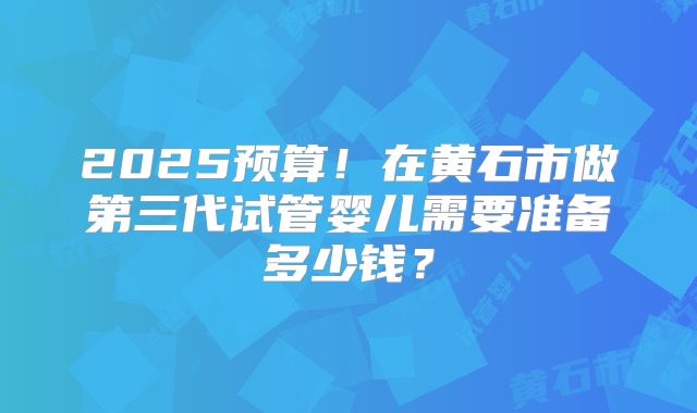 2025预算!在黄石市做第三代试管婴儿需要准备多少钱?