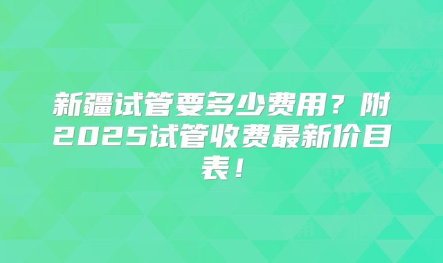 新疆试管要多少费用？附2025试管收费最新价目表！