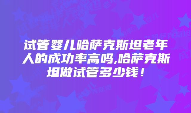 试管婴儿哈萨克斯坦老年人的成功率高吗,哈萨克斯坦做试管多少钱！