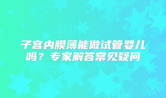 子宫内膜薄能做试管婴儿吗？专家解答常见疑问