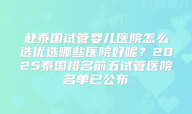 赴泰国试管婴儿医院怎么选优选哪些医院好呢？2025泰国排名前五试管医院名单已公布