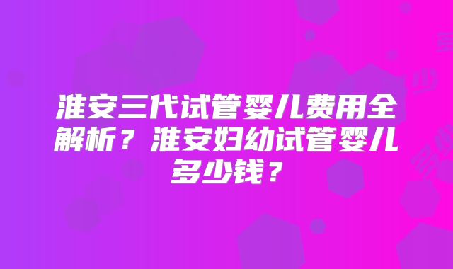淮安三代试管婴儿费用全解析？淮安妇幼试管婴儿多少钱？