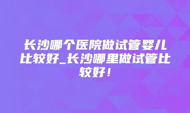长沙哪个医院做试管婴儿比较好_长沙哪里做试管比较好！