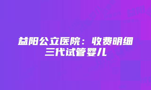 益阳公立医院：收费明细三代试管婴儿