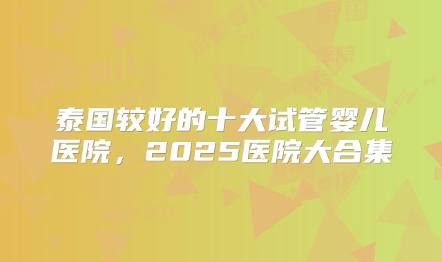 泰国较好的十大试管婴儿医院,2025医院大合集