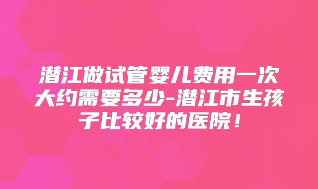 潜江做试管婴儿费用一次大约需要多少-潜江市生孩子比较好的医院！