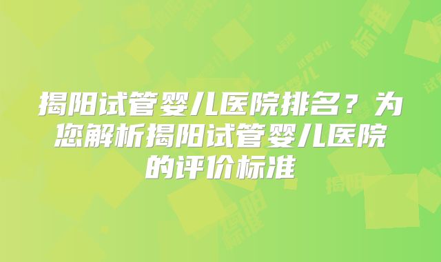 揭阳试管婴儿医院排名？为您解析揭阳试管婴儿医院的评价标准