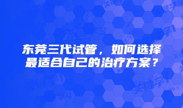 东莞三代试管，如何选择最适合自己的治疗方案？